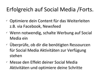 Erfolgreich auf Social Media /Forts. Optimiere dein Content für das Weiterleiten z.B. via Facebook, Newsfeed Wenn notwendig, schalte Werbung auf Social Media ein Überprüfe, ob dir die benötigten Ressourcen für Social Media Aktivitäten zur Verfügung stehen Messe den Effekt deiner Social Media Aktivitäten und optimiere deine Schritte 