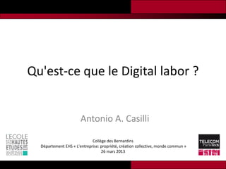 Qu'est-ce que le Digital labor ?


                       Antonio A. Casilli

                             Collège des Bernardins
  Département EHS « L'entreprise: propriété, création collective, monde commun »
                                  26 mars 2013
 