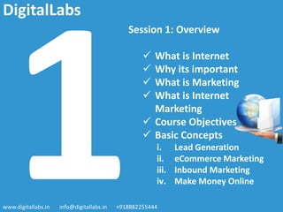 Session 1: Overview
 What is Internet
 Why its important
 What is Marketing
 What is Internet
Marketing
 Course Objectives
 Basic Concepts
i. Lead Generation
ii. eCommerce Marketing
iii. Inbound Marketing
iv. Make Money Online
www.digitallabs.in info@digitallabs.in +918882255444
DigitalLabs
 