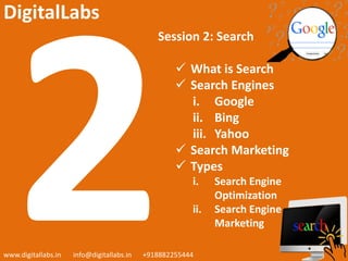 Session 2: Search
 What is Search
 Search Engines
i. Google
ii. Bing
iii. Yahoo
 Search Marketing
 Types
i. Search Engine
Optimization
ii. Search Engine
Marketing
www.digitallabs.in info@digitallabs.in +918882255444
DigitalLabs
 