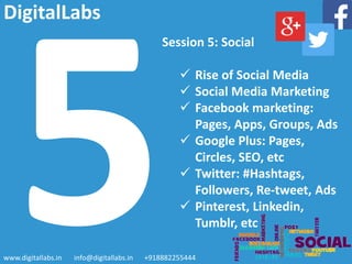 Session 5: Social
 Rise of Social Media
 Social Media Marketing
 Facebook marketing:
Pages, Apps, Groups, Ads
 Google Plus: Pages,
Circles, SEO, etc
 Twitter: #Hashtags,
Followers, Re-tweet, Ads
 Pinterest, Linkedin,
Tumblr, etc
www.digitallabs.in info@digitallabs.in +918882255444
DigitalLabs
 
