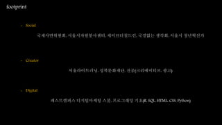 footprint
- Social
국제사면위원회, 서울시자원봉사센터, 세이브더칠드런, 국경없는 생각회, 서울시 청년혁신가
- Creator
서울라이트러닝, 성북문화재단, 전공(크리에이티브, 광고)
- Digital
패스트캠퍼스 디지털마케팅 스쿨, 프로그래밍 기초(R, SQL, HTML, CSS, Python)
 