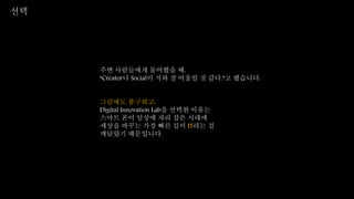 선택
주변 사람들에게 물어봤을 때,
“Creator나 Social이 저와 잘 어울릴 것 같다.”고 했습니다.
그럼에도 불구하고,
Digital Innovation Lab을 선택한 이유는
스마트 폰이 일상에 자리 잡은 시대에
세상을 바꾸는 가장 빠른 길이 IT라는 걸
깨달았기 때문입니다.
 