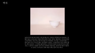 백자
(어디가서 얘기하지 않는 얘기인데) 나는 사람을 이분법으로 분류하는 경
향이 있다. 청자 같은 사람과 백자 같은 사람. 청자는 화려하고 자신을 뽐내
는데, 백자는 비교적 눈에 띄지 않는다. 백자에는 자기를 드러내지 않는 느
낌이 있다. 잘 드러나지 않는 멋이랄까. 사람도 그러한 멋을 가진 사람이 좋
다. 허나 요즘은 그 미학을 잃어버리고 저마다 더 많은 걸 보여주려고 애쓴
다는 느낌이다. 강렬한 것이 아닌 여백의 아름다움, 보여주려 애쓰지 않아
도 들리는 소리 같은 것에 자연스레 눈길이 가는데 난.
 