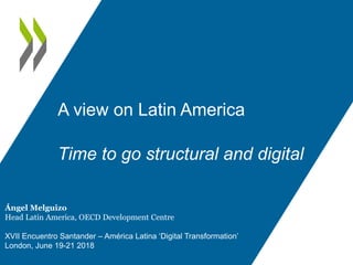 A view on Latin America
Time to go structural and digital
Ángel Melguizo
Head Latin America, OECD Development Centre
XVII Encuentro Santander – América Latina ‘Digital Transformation’
London, June 19-21 2018
 