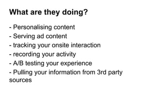 What are they doing? 
- Personalising content 
- Serving ad content 
- tracking your onsite interaction 
- recording your activity 
- A/B testing your experience 
- Pulling your information from 3rd party 
sources 
 