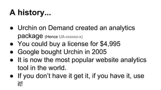 A history... 
● Urchin on Demand created an analytics 
package (Hence UA-xxxxxx-x) 
● You could buy a license for $4,995 
● Google bought Urchin in 2005 
● It is now the most popular website analytics 
tool in the world. 
● If you don’t have it get it, if you have it, use 
it! 
 
