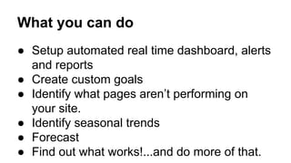 What you can do 
● Setup automated real time dashboard, alerts 
and reports 
● Create custom goals 
● Identify what pages aren’t performing on 
your site. 
● Identify seasonal trends 
● Forecast 
● Find out what works!...and do more of that. 
 