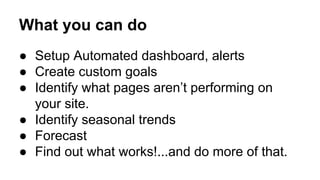 What you can do 
● Setup Automated dashboard, alerts 
● Create custom goals 
● Identify what pages aren’t performing on 
your site. 
● Identify seasonal trends 
● Forecast 
● Find out what works!...and do more of that. 
 