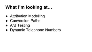 What I’m looking at… 
● Attribution Modelling 
● Conversion Paths 
● A/B Testing 
● Dynamic Telephone Numbers 
 