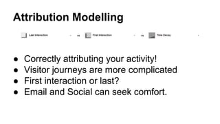 Attribution Modelling 
● Correctly attributing your activity! 
● Visitor journeys are more complicated 
● First interaction or last? 
● Email and Social can seek comfort. 
 