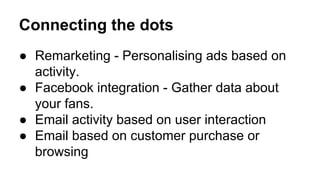 Connecting the dots 
● Remarketing - Personalising ads based on 
activity. 
● Facebook integration - Gather data about 
your fans. 
● Email activity based on user interaction 
● Email based on customer purchase or 
browsing 
 