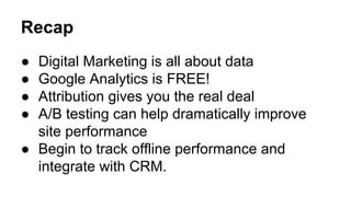 Recap 
● Digital Marketing is all about data 
● Google Analytics is FREE! 
● Attribution gives you the real deal 
● A/B testing can help dramatically improve 
site performance 
● Begin to track offline performance and 
integrate with CRM. 
 