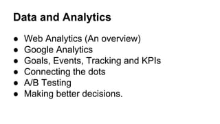 Data and Analytics 
● Web Analytics (An overview) 
● Google Analytics 
● Goals, Events, Tracking and KPIs 
● Connecting the dots 
● A/B Testing 
● Making better decisions. 
 