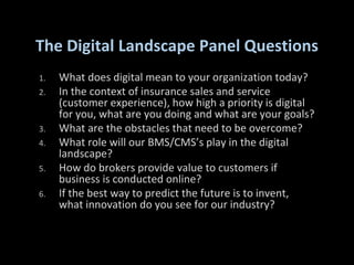 The Digital Landscape Panel Questions
1. What does digital mean to your organization today?
2. In the context of insurance sales and service
(customer experience), how high a priority is digital
for you, what are you doing and what are your goals?
3. What are the obstacles that need to be overcome?
4. What role will our BMS/CMS’s play in the digital
landscape?
5. How do brokers provide value to customers if
business is conducted online?
6. If the best way to predict the future is to invent,
what innovation do you see for our industry?
 