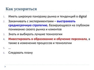 Как ускориться
1. Иметь широкую панораму рынка и тенденций в digital
2. Заканчивать с экспериментами – выстраивать
среднесрочную стратегию, базирующуюся на глубоком
понимание своего рынка и клиентов
3. Знать и выбирать лучшие технологии
4. Инвестировать в образование и обучение персонала, а
также в изменение процессов и технологии
5. …
6. Следовать плану
 
