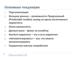 Основные тенденции
1. Персонализация
2. Большие данные – возможность Предсказаний
(Predictable models), выход на арену когнитивного
маркетинга
3. Омни-канальность
4. Данных мало – фокус на инсайтах
5. Контент-маркетинг – это и есть маркетинг
6. «Автоматизировать» – все, что можно
автоматизировать
7. Управление опытом потребителя
Обзор выставки TFM
 