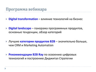 Программа вебинара
 Digital transformation – влияние технологий на бизнес
 Digital landscape – панорама программных продуктов,
основные тенденции, обзор категорий
 Лучшие категории продуктов В2В – значительно больше,
чем CRM и Marketing Automation
 Рекоммендации B2B Ray по освоению цифровых
технологий и построению Диджитал Стратегии
 