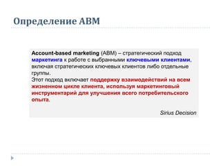 Определение АВМ
Account-based marketing (ABM) – стратегический подход
маркетинга к работе с выбранными ключевыми клиентами,
включая стратегических ключевых клиентов либо отдельные
группы.
Этот подход включает поддержку взаимодействий на всем
жизненном цикле клиента, используя маркетинговый
инструментарий для улучшения всего потребительского
опыта.
Sirius Decision
 