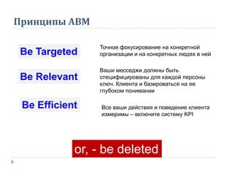 Принципы АВМ
Вe Targeted
Точное фокусирование на конкретной
организации и на конкретных людях в ней
Вe Relevant
Ваши месседжи должны быть
специфицированы для каждой персоны
ключ. Клиента и базироваться на ее
глубоком понимании
Вe Efficient Все ваши действия и поведение клиента
измеримы – включите систему KPI
or, - be deleted
 