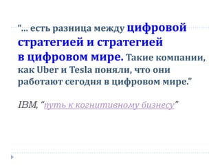 “… есть разница между цифровой
стратегией и стратегией
в цифровом мире. Такие компании,
как Uber и Tesla поняли, что они
работают сегодня в цифровом мире.”
IBM, “путь к когнитивному бизнесу”
 