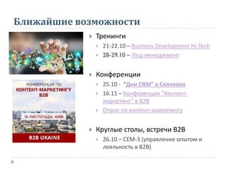 Ближайшие возможности
 Тренинги
 21-22.10 – Business Development Hi-Tech
 28-29.10 – Лид-менеджмент
 Конференции
 25.10 - “Дни CRM” в Сколково
 16.11 – Конференция “Контент-
маркетинг” в В2В
 Опрос по контент-маркетингу
 Круглые столы, встречи В2В
 26.10 – СЕМ-3 (управление опытом и
лояльность в В2В)
 