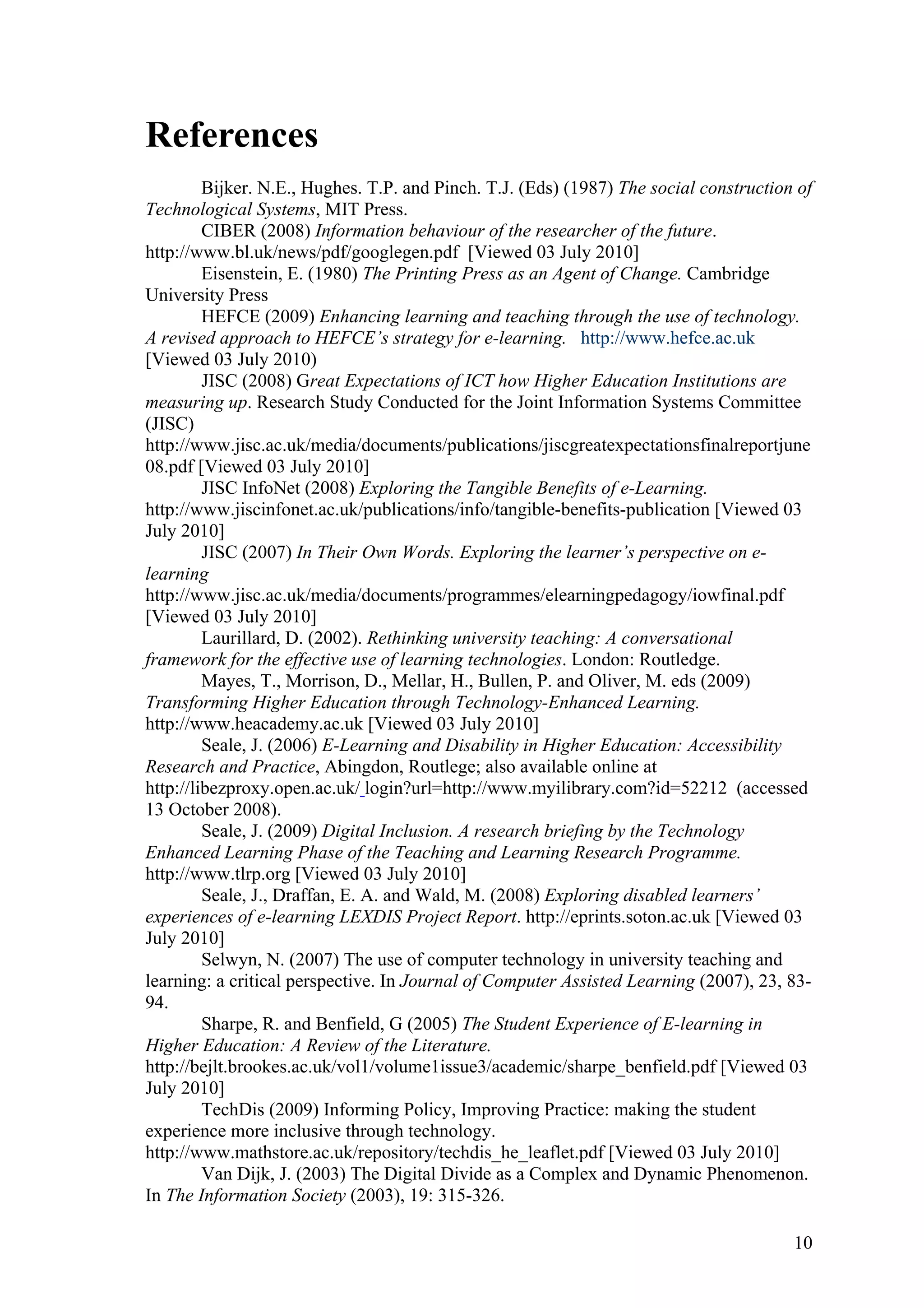 References 
Bijker. N.E., Hughes. T.P. and Pinch. T.J. (Eds) (1987) The social construction of 
Technological Systems, MIT Press. 
CIBER (2008) Information behaviour of the researcher of the future. 
http://www.bl.uk/news/pdf/googlegen.pdf [Viewed 03 July 2010] 
Eisenstein, E. (1980) The Printing Press as an Agent of Change. Cambridge 
University Press 
HEFCE (2009) Enhancing learning and teaching through the use of technology. 
A revised approach to HEFCE’s strategy for e-learning. http://www.hefce.ac.uk 
[Viewed 03 July 2010) 
JISC (2008) Great Expectations of ICT how Higher Education Institutions are 
measuring up. Research Study Conducted for the Joint Information Systems Committee 
(JISC) 
http://www.jisc.ac.uk/media/documents/publications/jiscgreatexpectationsfinalreportjune 
08.pdf [Viewed 03 July 2010] 
JISC InfoNet (2008) Exploring the Tangible Benefits of e-Learning. 
http://www.jiscinfonet.ac.uk/publications/info/tangible-benefits-publication [Viewed 03 
July 2010] 
JISC (2007) In Their Own Words. Exploring the learner’s perspective on e-learning 
http://www.jisc.ac.uk/media/documents/programmes/elearningpedagogy/iowfinal.pdf 
[Viewed 03 July 2010] 
Laurillard, D. (2002). Rethinking university teaching: A conversational 
framework for the effective use of learning technologies. London: Routledge. 
Mayes, T., Morrison, D., Mellar, H., Bullen, P. and Oliver, M. eds (2009) 
Transforming Higher Education through Technology-Enhanced Learning. 
http://www.heacademy.ac.uk [Viewed 03 July 2010] 
Seale, J. (2006) E-Learning and Disability in Higher Education: Accessibility 
Research and Practice, Abingdon, Routlege; also available online at 
http://libezproxy.open.ac.uk/ login?url=http://www.myilibrary.com?id=52212 (accessed 
13 October 2008). 
Seale, J. (2009) Digital Inclusion. A research briefing by the Technology 
Enhanced Learning Phase of the Teaching and Learning Research Programme. 
http://www.tlrp.org [Viewed 03 July 2010] 
Seale, J., Draffan, E. A. and Wald, M. (2008) Exploring disabled learners’ 
experiences of e-learning LEXDIS Project Report. http://eprints.soton.ac.uk [Viewed 03 
July 2010] 
Selwyn, N. (2007) The use of computer technology in university teaching and 
learning: a critical perspective. In Journal of Computer Assisted Learning (2007), 23, 83- 
94. 
Sharpe, R. and Benfield, G (2005) The Student Experience of E-learning in 
Higher Education: A Review of the Literature. 
http://bejlt.brookes.ac.uk/vol1/volume1issue3/academic/sharpe_benfield.pdf [Viewed 03 
July 2010] 
TechDis (2009) Informing Policy, Improving Practice: making the student 
experience more inclusive through technology. 
http://www.mathstore.ac.uk/repository/techdis_he_leaflet.pdf [Viewed 03 July 2010] 
Van Dijk, J. (2003) The Digital Divide as a Complex and Dynamic Phenomenon. 
In The Information Society (2003), 19: 315-326. 
10 
 