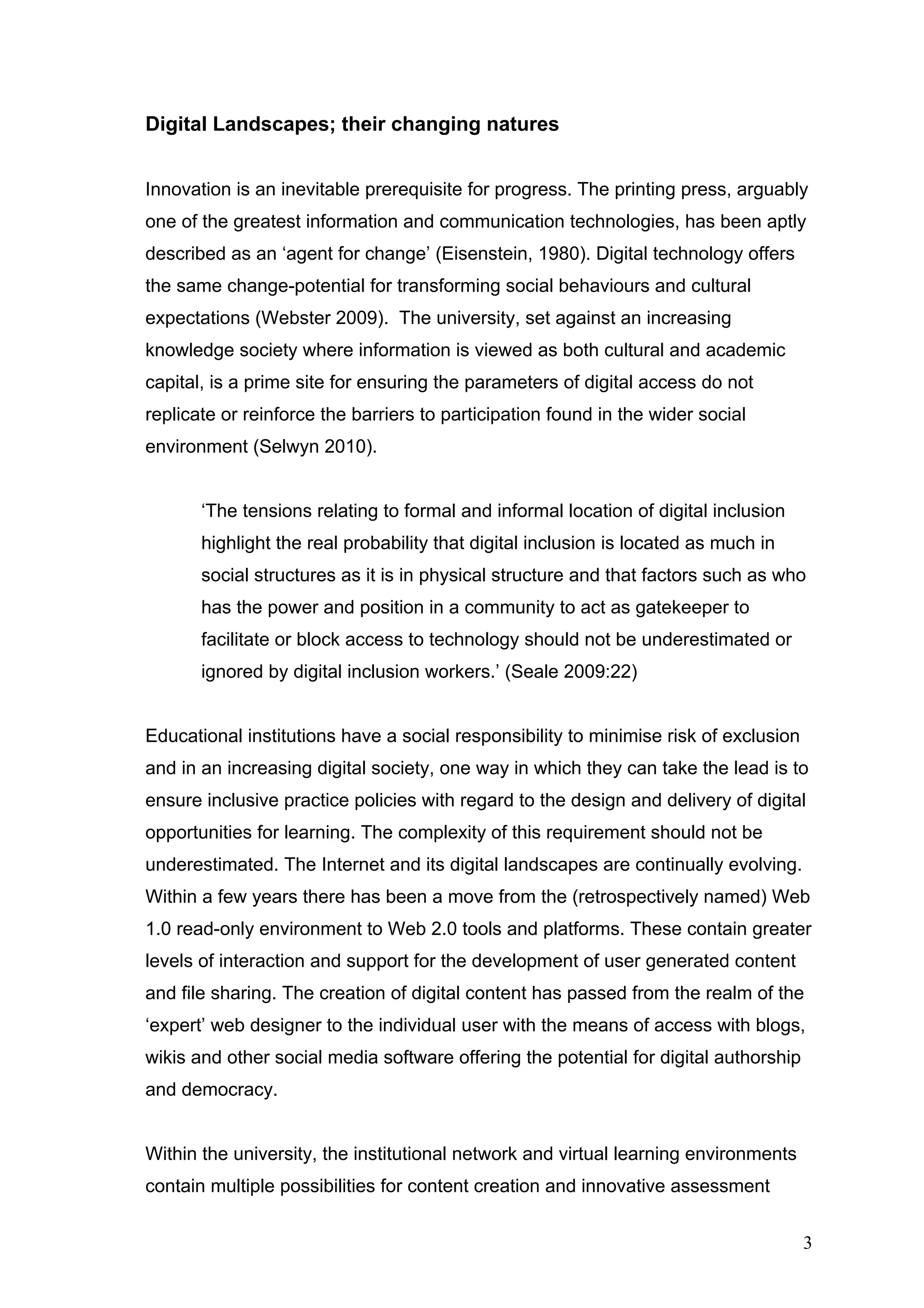 Digital Landscapes; their changing natures 
Innovation is an inevitable prerequisite for progress. The printing press, arguably 
one of the greatest information and communication technologies, has been aptly 
described as an ‘agent for change’ (Eisenstein, 1980). Digital technology offers 
the same change-potential for transforming social behaviours and cultural 
expectations (Webster 2009). The university, set against an increasing 
knowledge society where information is viewed as both cultural and academic 
capital, is a prime site for ensuring the parameters of digital access do not 
replicate or reinforce the barriers to participation found in the wider social 
environment (Selwyn 2010). 
‘The tensions relating to formal and informal location of digital inclusion 
highlight the real probability that digital inclusion is located as much in 
social structures as it is in physical structure and that factors such as who 
has the power and position in a community to act as gatekeeper to 
facilitate or block access to technology should not be underestimated or 
ignored by digital inclusion workers.’ (Seale 2009:22) 
Educational institutions have a social responsibility to minimise risk of exclusion 
and in an increasing digital society, one way in which they can take the lead is to 
ensure inclusive practice policies with regard to the design and delivery of digital 
opportunities for learning. The complexity of this requirement should not be 
underestimated. The Internet and its digital landscapes are continually evolving. 
Within a few years there has been a move from the (retrospectively named) Web 
1.0 read-only environment to Web 2.0 tools and platforms. These contain greater 
levels of interaction and support for the development of user generated content 
and file sharing. The creation of digital content has passed from the realm of the 
‘expert’ web designer to the individual user with the means of access with blogs, 
wikis and other social media software offering the potential for digital authorship 
and democracy. 
Within the university, the institutional network and virtual learning environments 
contain multiple possibilities for content creation and innovative assessment 
3 
 
