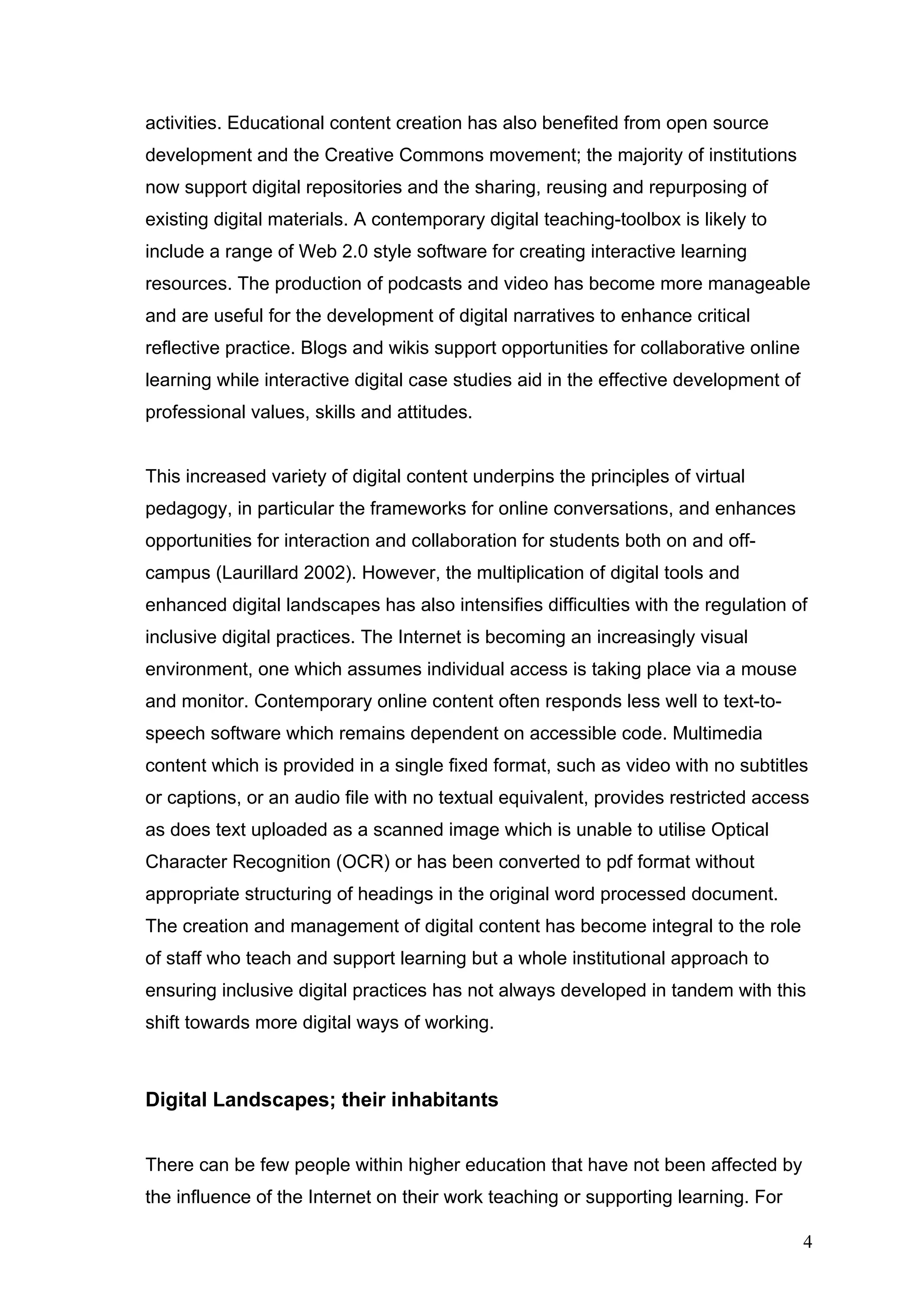 activities. Educational content creation has also benefited from open source 
development and the Creative Commons movement; the majority of institutions 
now support digital repositories and the sharing, reusing and repurposing of 
existing digital materials. A contemporary digital teaching-toolbox is likely to 
include a range of Web 2.0 style software for creating interactive learning 
resources. The production of podcasts and video has become more manageable 
and are useful for the development of digital narratives to enhance critical 
reflective practice. Blogs and wikis support opportunities for collaborative online 
learning while interactive digital case studies aid in the effective development of 
professional values, skills and attitudes. 
This increased variety of digital content underpins the principles of virtual 
pedagogy, in particular the frameworks for online conversations, and enhances 
opportunities for interaction and collaboration for students both on and off-campus 
(Laurillard 2002). However, the multiplication of digital tools and 
enhanced digital landscapes has also intensifies difficulties with the regulation of 
inclusive digital practices. The Internet is becoming an increasingly visual 
environment, one which assumes individual access is taking place via a mouse 
and monitor. Contemporary online content often responds less well to text-to-speech 
software which remains dependent on accessible code. Multimedia 
content which is provided in a single fixed format, such as video with no subtitles 
or captions, or an audio file with no textual equivalent, provides restricted access 
as does text uploaded as a scanned image which is unable to utilise Optical 
Character Recognition (OCR) or has been converted to pdf format without 
appropriate structuring of headings in the original word processed document. 
The creation and management of digital content has become integral to the role 
of staff who teach and support learning but a whole institutional approach to 
ensuring inclusive digital practices has not always developed in tandem with this 
shift towards more digital ways of working. 
Digital Landscapes; their inhabitants 
There can be few people within higher education that have not been affected by 
the influence of the Internet on their work teaching or supporting learning. For 
4 
 