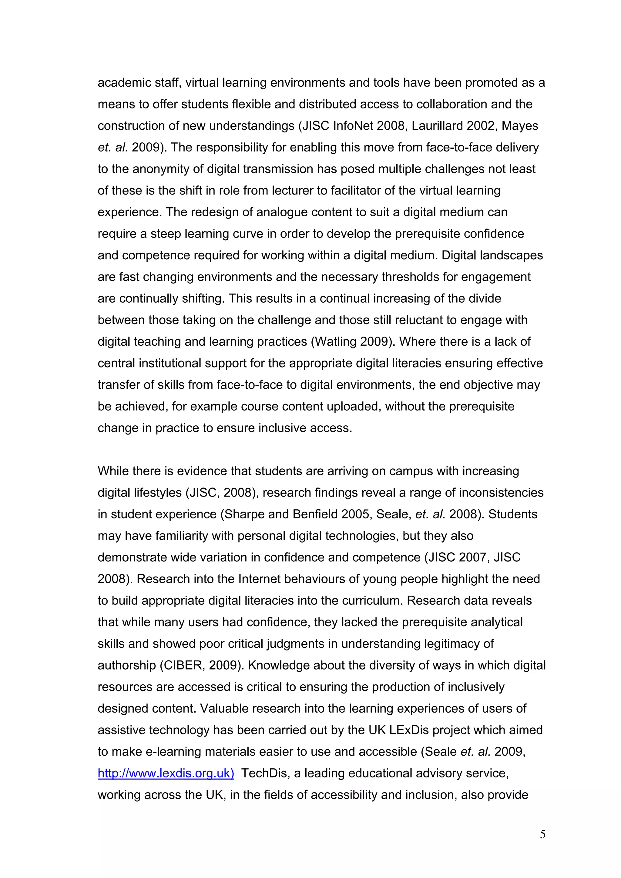 academic staff, virtual learning environments and tools have been promoted as a 
means to offer students flexible and distributed access to collaboration and the 
construction of new understandings (JISC InfoNet 2008, Laurillard 2002, Mayes 
et. al. 2009). The responsibility for enabling this move from face-to-face delivery 
to the anonymity of digital transmission has posed multiple challenges not least 
of these is the shift in role from lecturer to facilitator of the virtual learning 
experience. The redesign of analogue content to suit a digital medium can 
require a steep learning curve in order to develop the prerequisite confidence 
and competence required for working within a digital medium. Digital landscapes 
are fast changing environments and the necessary thresholds for engagement 
are continually shifting. This results in a continual increasing of the divide 
between those taking on the challenge and those still reluctant to engage with 
digital teaching and learning practices (Watling 2009). Where there is a lack of 
central institutional support for the appropriate digital literacies ensuring effective 
transfer of skills from face-to-face to digital environments, the end objective may 
be achieved, for example course content uploaded, without the prerequisite 
change in practice to ensure inclusive access. 
While there is evidence that students are arriving on campus with increasing 
digital lifestyles (JISC, 2008), research findings reveal a range of inconsistencies 
in student experience (Sharpe and Benfield 2005, Seale, et. al. 2008). Students 
may have familiarity with personal digital technologies, but they also 
demonstrate wide variation in confidence and competence (JISC 2007, JISC 
2008). Research into the Internet behaviours of young people highlight the need 
to build appropriate digital literacies into the curriculum. Research data reveals 
that while many users had confidence, they lacked the prerequisite analytical 
skills and showed poor critical judgments in understanding legitimacy of 
authorship (CIBER, 2009). Knowledge about the diversity of ways in which digital 
resources are accessed is critical to ensuring the production of inclusively 
designed content. Valuable research into the learning experiences of users of 
assistive technology has been carried out by the UK LExDis project which aimed 
to make e-learning materials easier to use and accessible (Seale et. al. 2009, 
http://www.lexdis.org.uk) TechDis, a leading educational advisory service, 
working across the UK, in the fields of accessibility and inclusion, also provide 
5 
 