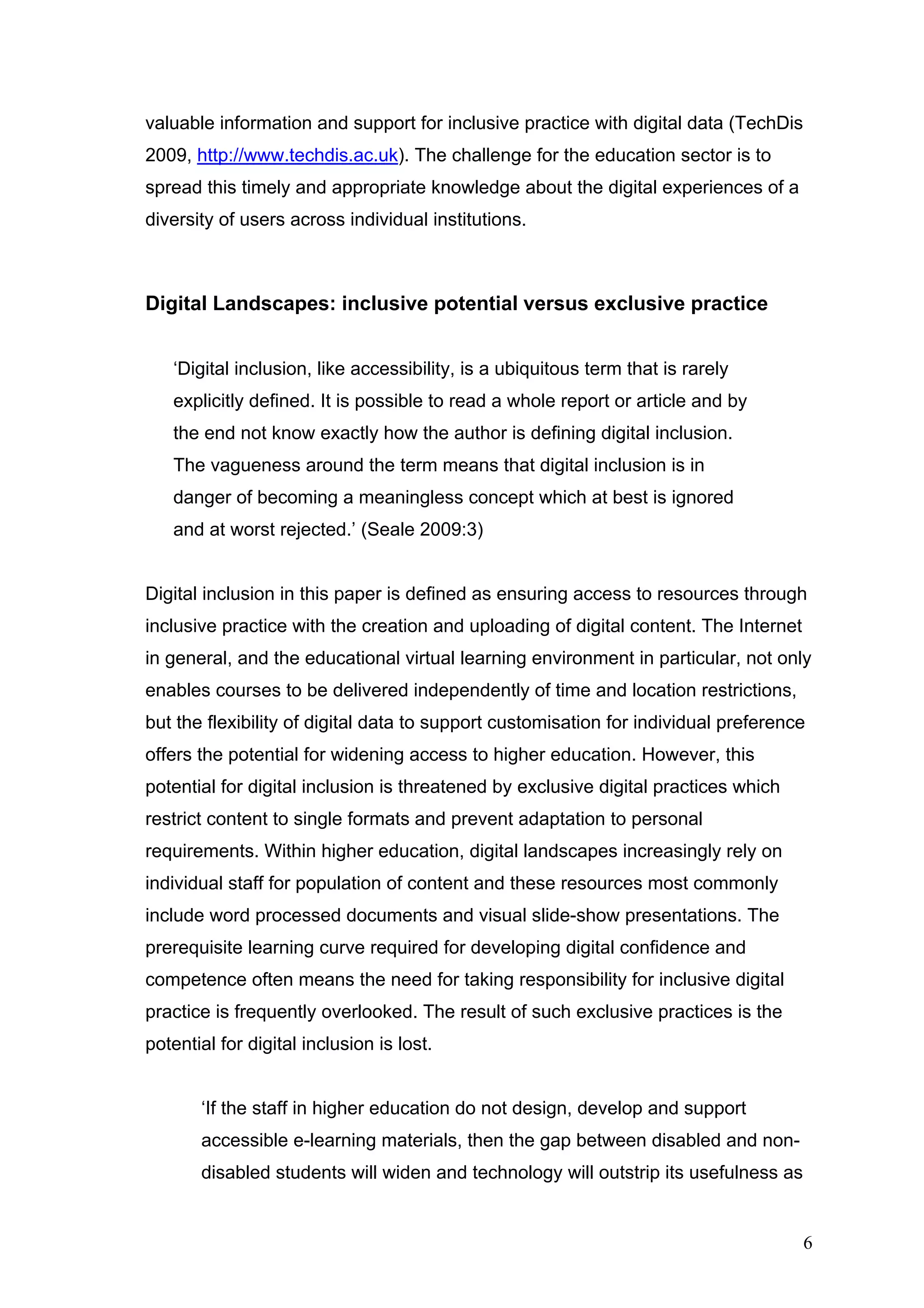valuable information and support for inclusive practice with digital data (TechDis 
2009, http://www.techdis.ac.uk). The challenge for the education sector is to 
spread this timely and appropriate knowledge about the digital experiences of a 
diversity of users across individual institutions. 
Digital Landscapes: inclusive potential versus exclusive practice 
‘Digital inclusion, like accessibility, is a ubiquitous term that is rarely 
explicitly defined. It is possible to read a whole report or article and by 
the end not know exactly how the author is defining digital inclusion. 
The vagueness around the term means that digital inclusion is in 
danger of becoming a meaningless concept which at best is ignored 
and at worst rejected.’ (Seale 2009:3) 
Digital inclusion in this paper is defined as ensuring access to resources through 
inclusive practice with the creation and uploading of digital content. The Internet 
in general, and the educational virtual learning environment in particular, not only 
enables courses to be delivered independently of time and location restrictions, 
but the flexibility of digital data to support customisation for individual preference 
offers the potential for widening access to higher education. However, this 
potential for digital inclusion is threatened by exclusive digital practices which 
restrict content to single formats and prevent adaptation to personal 
requirements. Within higher education, digital landscapes increasingly rely on 
individual staff for population of content and these resources most commonly 
include word processed documents and visual slide-show presentations. The 
prerequisite learning curve required for developing digital confidence and 
competence often means the need for taking responsibility for inclusive digital 
practice is frequently overlooked. The result of such exclusive practices is the 
potential for digital inclusion is lost. 
‘If the staff in higher education do not design, develop and support 
accessible e-learning materials, then the gap between disabled and non-disabled 
students will widen and technology will outstrip its usefulness as 
6 
 