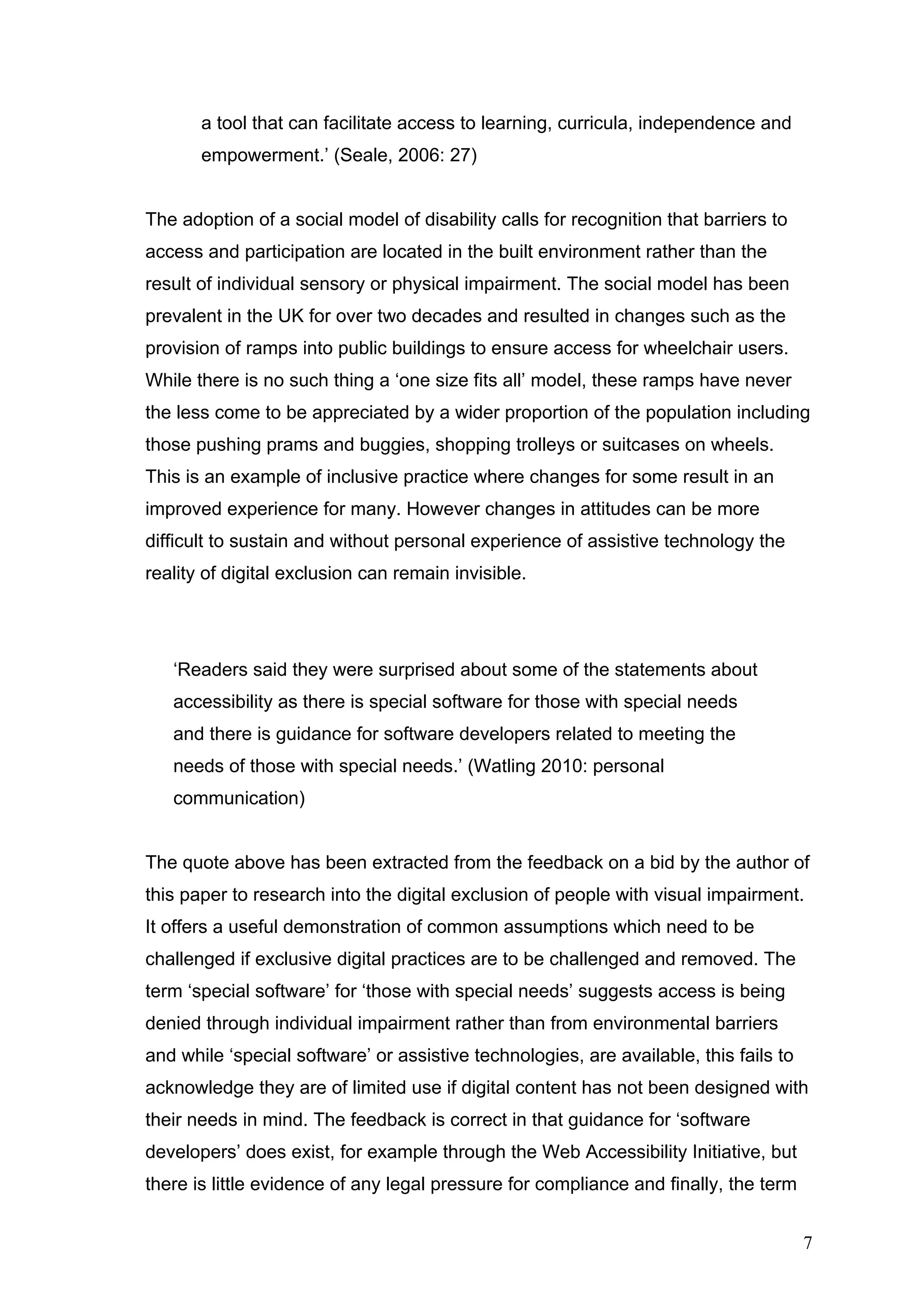 a tool that can facilitate access to learning, curricula, independence and 
empowerment.’ (Seale, 2006: 27) 
The adoption of a social model of disability calls for recognition that barriers to 
access and participation are located in the built environment rather than the 
result of individual sensory or physical impairment. The social model has been 
prevalent in the UK for over two decades and resulted in changes such as the 
provision of ramps into public buildings to ensure access for wheelchair users. 
While there is no such thing a ‘one size fits all’ model, these ramps have never 
the less come to be appreciated by a wider proportion of the population including 
those pushing prams and buggies, shopping trolleys or suitcases on wheels. 
This is an example of inclusive practice where changes for some result in an 
improved experience for many. However changes in attitudes can be more 
difficult to sustain and without personal experience of assistive technology the 
reality of digital exclusion can remain invisible. 
‘Readers said they were surprised about some of the statements about 
accessibility as there is special software for those with special needs 
and there is guidance for software developers related to meeting the 
needs of those with special needs.’ (Watling 2010: personal 
communication) 
The quote above has been extracted from the feedback on a bid by the author of 
this paper to research into the digital exclusion of people with visual impairment. 
It offers a useful demonstration of common assumptions which need to be 
challenged if exclusive digital practices are to be challenged and removed. The 
term ‘special software’ for ‘those with special needs’ suggests access is being 
denied through individual impairment rather than from environmental barriers 
and while ‘special software’ or assistive technologies, are available, this fails to 
acknowledge they are of limited use if digital content has not been designed with 
their needs in mind. The feedback is correct in that guidance for ‘software 
developers’ does exist, for example through the Web Accessibility Initiative, but 
there is little evidence of any legal pressure for compliance and finally, the term 
7 
 