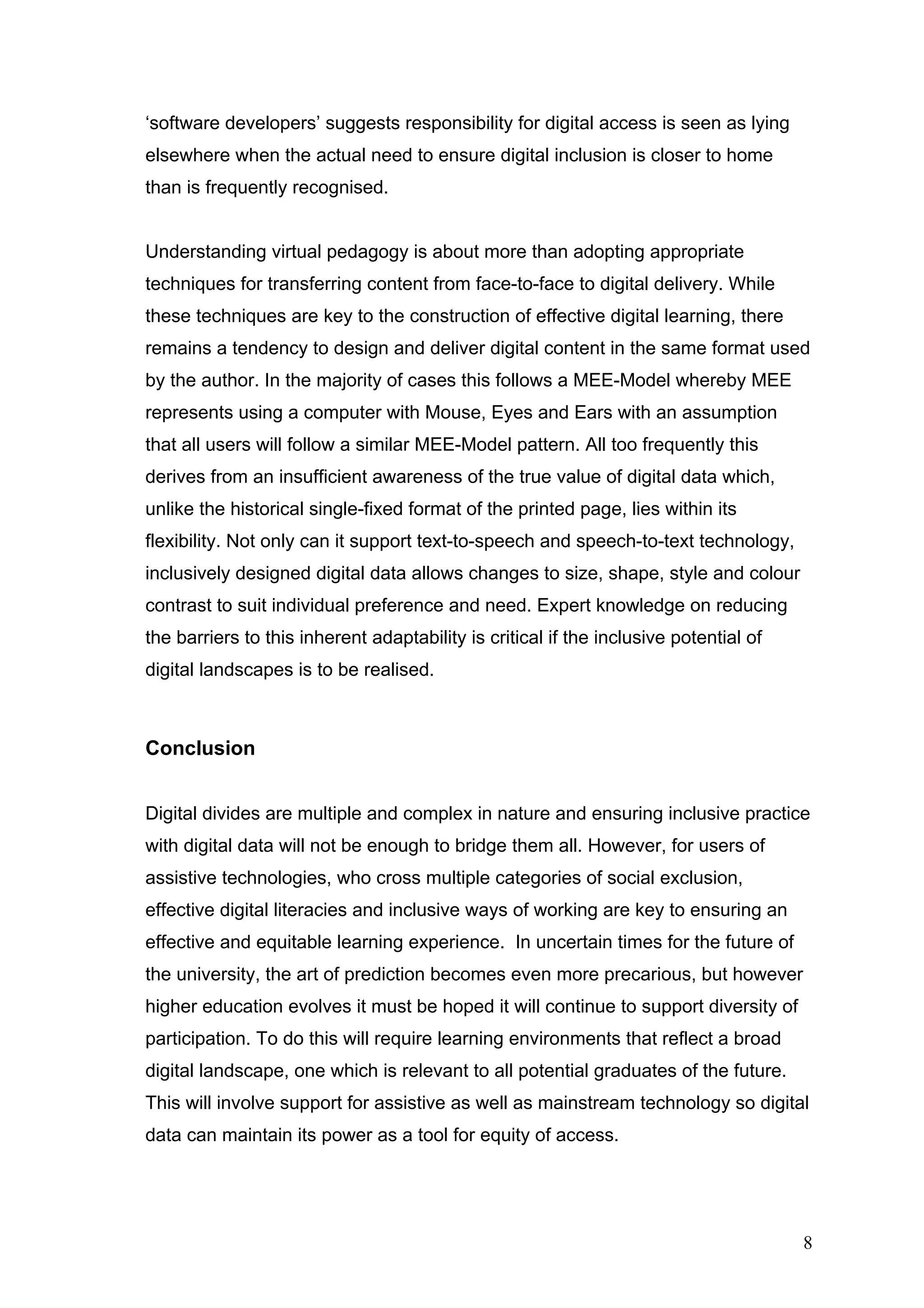‘software developers’ suggests responsibility for digital access is seen as lying 
elsewhere when the actual need to ensure digital inclusion is closer to home 
than is frequently recognised. 
Understanding virtual pedagogy is about more than adopting appropriate 
techniques for transferring content from face-to-face to digital delivery. While 
these techniques are key to the construction of effective digital learning, there 
remains a tendency to design and deliver digital content in the same format used 
by the author. In the majority of cases this follows a MEE-Model whereby MEE 
represents using a computer with Mouse, Eyes and Ears with an assumption 
that all users will follow a similar MEE-Model pattern. All too frequently this 
derives from an insufficient awareness of the true value of digital data which, 
unlike the historical single-fixed format of the printed page, lies within its 
flexibility. Not only can it support text-to-speech and speech-to-text technology, 
inclusively designed digital data allows changes to size, shape, style and colour 
contrast to suit individual preference and need. Expert knowledge on reducing 
the barriers to this inherent adaptability is critical if the inclusive potential of 
digital landscapes is to be realised. 
Conclusion 
Digital divides are multiple and complex in nature and ensuring inclusive practice 
with digital data will not be enough to bridge them all. However, for users of 
assistive technologies, who cross multiple categories of social exclusion, 
effective digital literacies and inclusive ways of working are key to ensuring an 
effective and equitable learning experience. In uncertain times for the future of 
the university, the art of prediction becomes even more precarious, but however 
higher education evolves it must be hoped it will continue to support diversity of 
participation. To do this will require learning environments that reflect a broad 
digital landscape, one which is relevant to all potential graduates of the future. 
This will involve support for assistive as well as mainstream technology so digital 
data can maintain its power as a tool for equity of access. 
8 
 