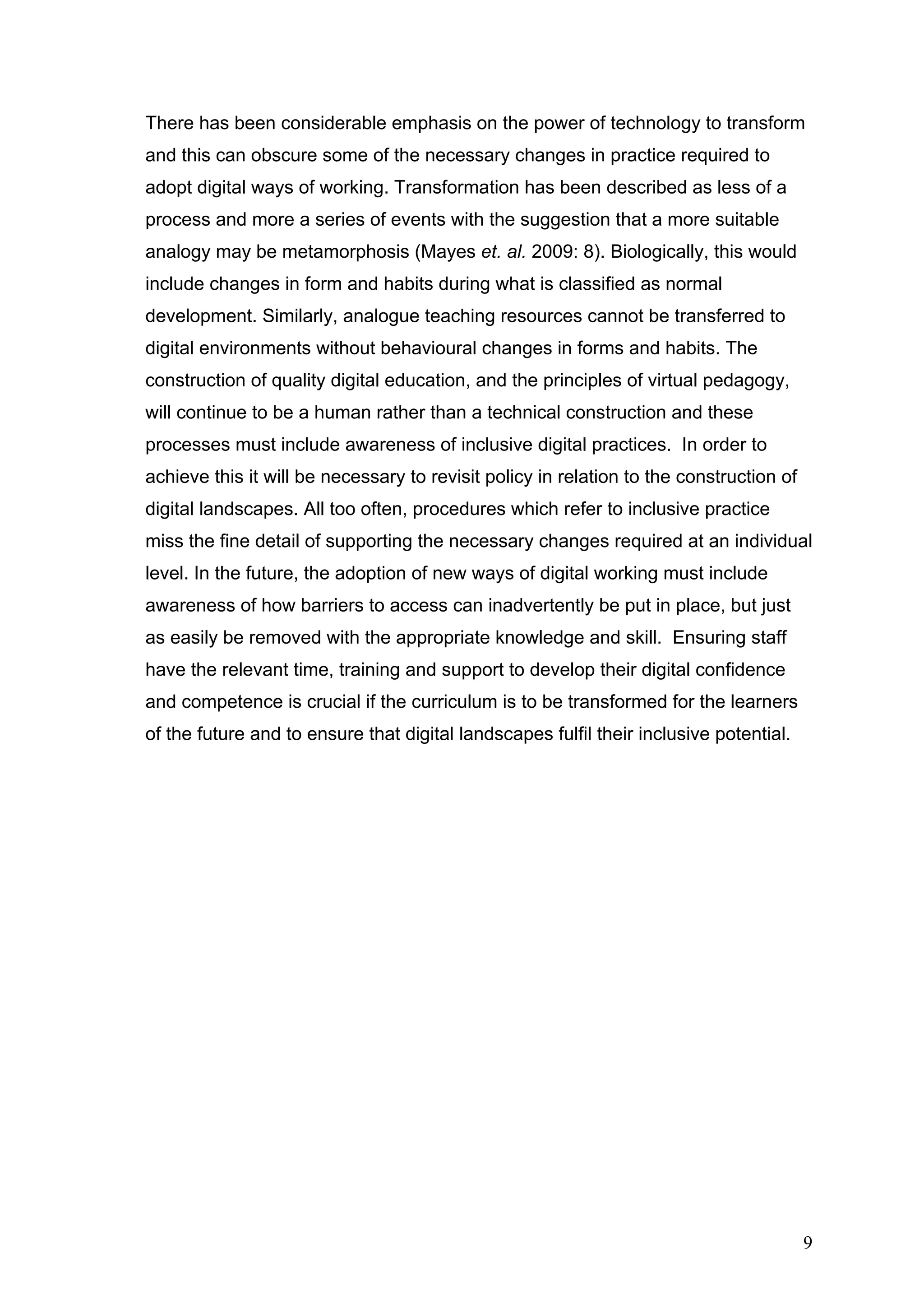 There has been considerable emphasis on the power of technology to transform 
and this can obscure some of the necessary changes in practice required to 
adopt digital ways of working. Transformation has been described as less of a 
process and more a series of events with the suggestion that a more suitable 
analogy may be metamorphosis (Mayes et. al. 2009: 8). Biologically, this would 
include changes in form and habits during what is classified as normal 
development. Similarly, analogue teaching resources cannot be transferred to 
digital environments without behavioural changes in forms and habits. The 
construction of quality digital education, and the principles of virtual pedagogy, 
will continue to be a human rather than a technical construction and these 
processes must include awareness of inclusive digital practices. In order to 
achieve this it will be necessary to revisit policy in relation to the construction of 
digital landscapes. All too often, procedures which refer to inclusive practice 
miss the fine detail of supporting the necessary changes required at an individual 
level. In the future, the adoption of new ways of digital working must include 
awareness of how barriers to access can inadvertently be put in place, but just 
as easily be removed with the appropriate knowledge and skill. Ensuring staff 
have the relevant time, training and support to develop their digital confidence 
and competence is crucial if the curriculum is to be transformed for the learners 
of the future and to ensure that digital landscapes fulfil their inclusive potential. 
9 
 