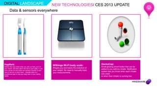 DIGITAL LANDSCAPE            NEW TECHNOLOGIES/ CES 2013 UPDATE
       Data & sensors everywhere




Hapifork:                                                    Withings Wi-Fi body scale:               GeckoCap:
Detects the loop made when you pick up food, put it in                                                Small glowing smart button that can be
your mouth, and then return the fork to your plate. If you   Weighs you and tracks the evolution of
                                                                                                      added to any asthma inhaler. Notification
have carried out the action too quickly it buzzes in your    your weight. No need to manually track
hand to tell you to slow down. Uploads data to a
                                                                                                      system lets you know when each inhaler
                                                             your measurements.
smartphone app to help you keep track of your eating                                                  was used,
habits                                                                                                or when their inhaler is running low.
 