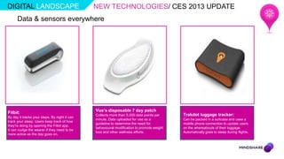 DIGITAL LANDSCAPE                              NEW TECHNOLOGIES/ CES 2013 UPDATE
      Data & sensors everywhere




Fitbit:                                        Vue’s disposable 7 day patch
                                               Collects more than 5,000 data points per     Trakdot luggage tracker:
By day it tracks your steps. By night it can
                                               minute. Data uploaded for use as a           Can be packed in a suitcase and uses a
track your sleep. Users keep track of how
                                               guideline to determine the need for          mobile phone connection to update users
they're doing by opening the Fitbit app.
                                               behavioural modification to promote weight   on the whereabouts of their luggage.
It can nudge the wearer if they need to be
                                               loss and other wellness efforts.             Automatically goes to sleep during flights.
more active as the day goes on.
 