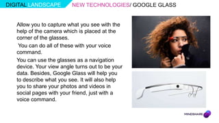 DIGITAL LANDSCAPE         NEW TECHNOLOGIES/ GOOGLE GLASS


   Allow you to capture what you see with the
   help of the camera which is placed at the
   corner of the glasses.
    You can do all of these with your voice
   command.
   You can use the glasses as a navigation
   device. Your view angle turns out to be your
   data. Besides, Google Glass will help you
   to describe what you see. It will also help
   you to share your photos and videos in
   social pages with your friend, just with a
   voice command.
 