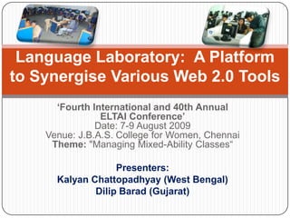 ‘Fourth International and 40th Annual
ELTAI Conference’
Date: 7-9 August 2009
Venue: J.B.A.S. College for Women, Chennai
Theme: "Managing Mixed-Ability Classes“
Presenters:
Kalyan Chattopadhyay (West Bengal)
Dilip Barad (Gujarat)
Language Laboratory: A Platform
to Synergise Various Web 2.0 Tools
 