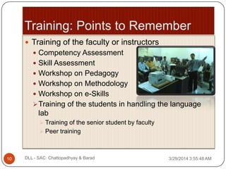  Training of the faculty or instructors
 Competency Assessment
 Skill Assessment
 Workshop on Pedagogy
 Workshop on Methodology
 Workshop on e-Skills
Training of the students in handling the language
lab
 Training of the senior student by faculty
 Peer training
3/29/2014 3:55:48 AM10 DLL - SAC: Chattopadhyay & Barad
 