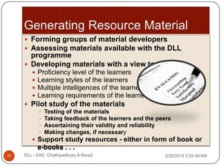  Forming groups of material developers
 Assessing materials available with the DLL
programme
 Developing materials with a view to:
 Proficiency level of the learners
 Learning styles of the learners
 Multiple intelligences of the learners
 Learning requirements of the learners
 Pilot study of the materials
 Testing of the materials
 Taking feedback of the learners and the peers
 Ascertaining their validity and reliability
 Making changes, if necessary
 Support study resources - either in form of book or
e-books . . .
3/29/2014 3:55:48 AM11 DLL - SAC: Chattopadhyay & Barad
 