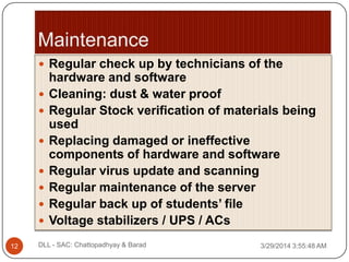  Regular check up by technicians of the
hardware and software
 Cleaning: dust & water proof
 Regular Stock verification of materials being
used
 Replacing damaged or ineffective
components of hardware and software
 Regular virus update and scanning
 Regular maintenance of the server
 Regular back up of students’ file
 Voltage stabilizers / UPS / ACs
3/29/2014 3:55:48 AM12 DLL - SAC: Chattopadhyay & Barad
 
