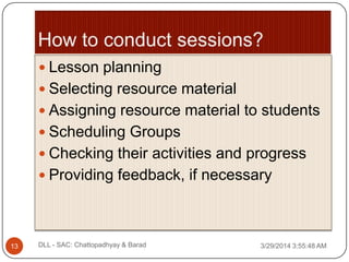  Lesson planning
 Selecting resource material
 Assigning resource material to students
 Scheduling Groups
 Checking their activities and progress
 Providing feedback, if necessary
3/29/2014 3:55:48 AM13 DLL - SAC: Chattopadhyay & Barad
 