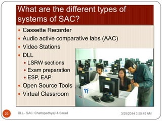  Cassette Recorder
 Audio active comparative labs (AAC)
 Video Stations
 DLL
 LSRW sections
 Exam preparation
 ESP, EAP
 Open Source Tools
 Virtual Classroom
3/29/2014 3:55:49 AM23 DLL - SAC: Chattopadhyay & Barad
 