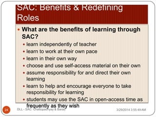  What are the benefits of learning through
SAC?
 learn independently of teacher
 learn to work at their own pace
 learn in their own way
 choose and use self-access material on their own
 assume responsibility for and direct their own
learning
 learn to help and encourage everyone to take
responsibility for learning
 students may use the SAC in open-access time as
frequently as they wish
3/29/2014 3:55:49 AM24 DLL - SAC: Chattopadhyay & Barad
 