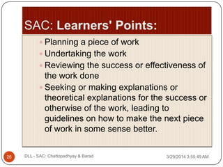  Planning a piece of work
 Undertaking the work
 Reviewing the success or effectiveness of
the work done
 Seeking or making explanations or
theoretical explanations for the success or
otherwise of the work, leading to
guidelines on how to make the next piece
of work in some sense better.
3/29/2014 3:55:49 AM26 DLL - SAC: Chattopadhyay & Barad
 