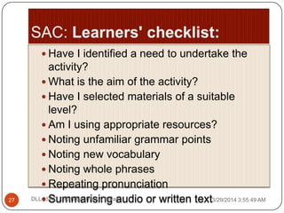  Have I identified a need to undertake the
activity?
 What is the aim of the activity?
 Have I selected materials of a suitable
level?
 Am I using appropriate resources?
 Noting unfamiliar grammar points
 Noting new vocabulary
 Noting whole phrases
 Repeating pronunciation
 Summarising audio or written text3/29/2014 3:55:49 AM27 DLL - SAC: Chattopadhyay & Barad
 