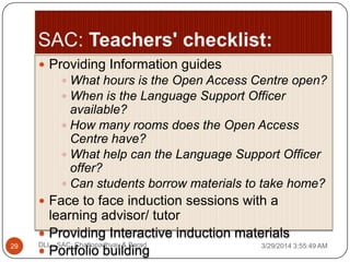  Providing Information guides
 What hours is the Open Access Centre open?
 When is the Language Support Officer
available?
 How many rooms does the Open Access
Centre have?
 What help can the Language Support Officer
offer?
 Can students borrow materials to take home?
 Face to face induction sessions with a
learning advisor/ tutor
 Providing Interactive induction materials
 Portfolio building 3/29/2014 3:55:49 AM29 DLL - SAC: Chattopadhyay & Barad
 