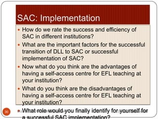  How do we rate the success and efficiency of
SAC in different institutions?
 What are the important factors for the successful
transition of DLL to SAC or successful
implementation of SAC?
 Now what do you think are the advantages of
having a self-access centre for EFL teaching at
your institution?
 What do you think are the disadvantages of
having a self-access centre for EFL teaching at
your institution?
 What role would you finally identify for yourself for3/29/2014 3:55:49 AM30 DLL - SAC: Chattopadhyay & Barad
 