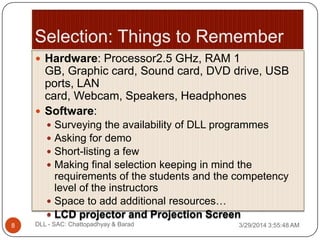  Hardware: Processor2.5 GHz, RAM 1
GB, Graphic card, Sound card, DVD drive, USB
ports, LAN
card, Webcam, Speakers, Headphones
 Software:
 Surveying the availability of DLL programmes
 Asking for demo
 Short-listing a few
 Making final selection keeping in mind the
requirements of the students and the competency
level of the instructors
 Space to add additional resources…
 LCD projector and Projection Screen
3/29/2014 3:55:48 AM8 DLL - SAC: Chattopadhyay & Barad
 