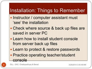  Instructor / computer assistant must
„see‟ the installation
 Check where source & back up files are
saved in server PC
 Learn how to install student console
from server back up files
 Learn to protect & restore passwords
 Practice operating teacher/student
console
3/29/2014 3:55:48 AM9 DLL - SAC: Chattopadhyay & Barad
 